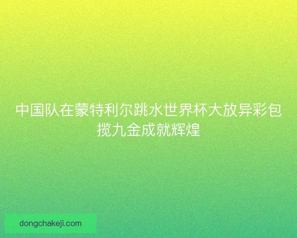 中国队在蒙特利尔跳水世界杯大放异彩包揽九金成就辉煌