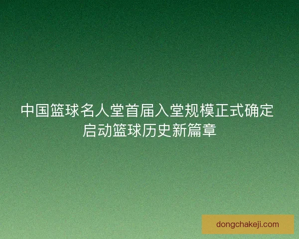 中国篮球名人堂首届入堂规模正式确定 启动篮球历史新篇章