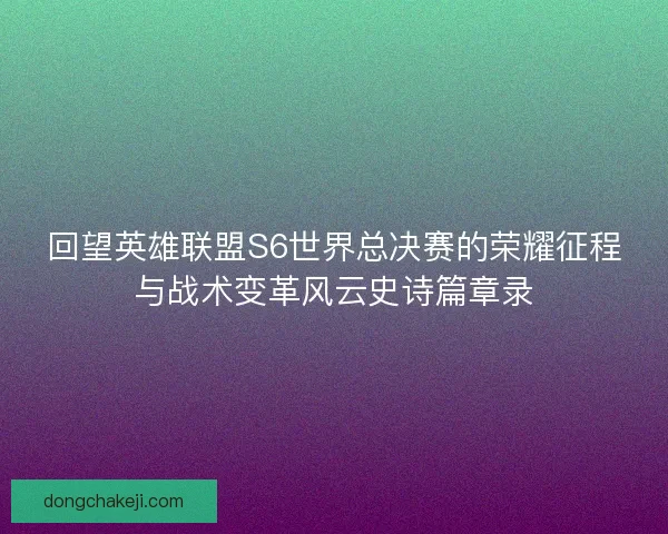回望英雄联盟S6世界总决赛的荣耀征程与战术变革风云史诗篇章录