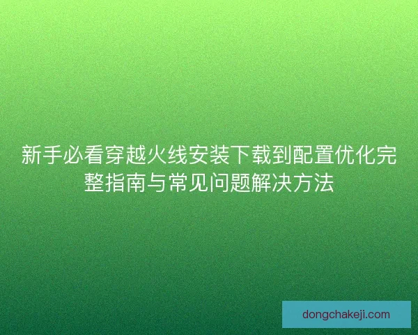 新手必看穿越火线安装下载到配置优化完整指南与常见问题解决方法