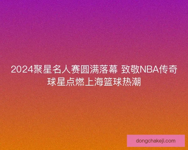 2024聚星名人赛圆满落幕 致敬NBA传奇球星点燃上海篮球热潮