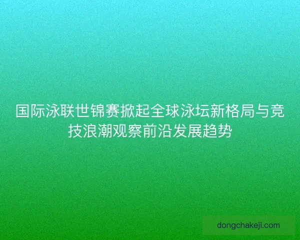 国际泳联世锦赛掀起全球泳坛新格局与竞技浪潮观察前沿发展趋势
