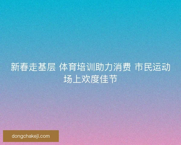 新春走基层 体育培训助力消费 市民运动场上欢度佳节