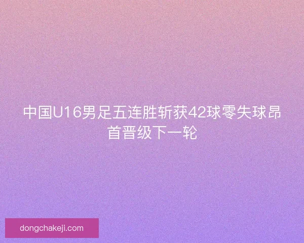 中国U16男足五连胜斩获42球零失球昂首晋级下一轮