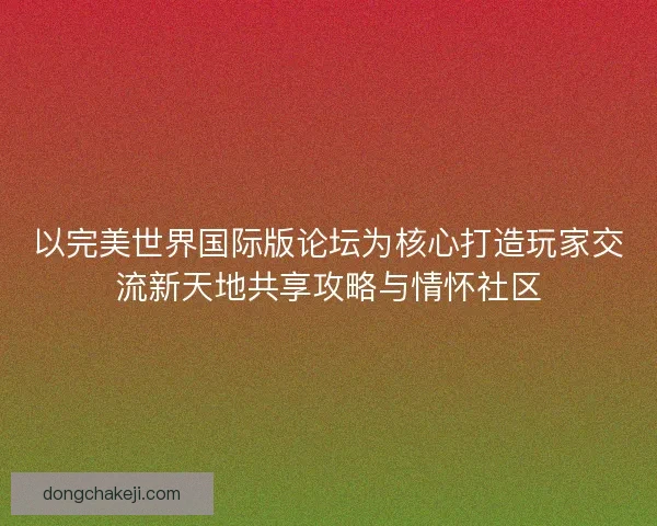 以完美世界国际版论坛为核心打造玩家交流新天地共享攻略与情怀社区