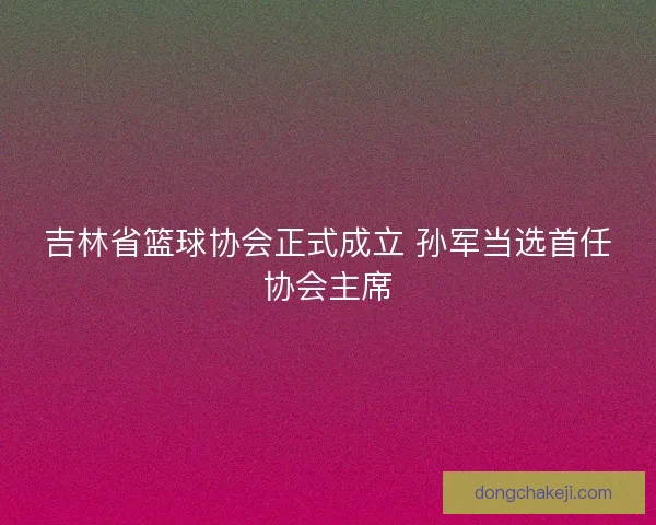 吉林省篮球协会正式成立 孙军当选首任协会主席