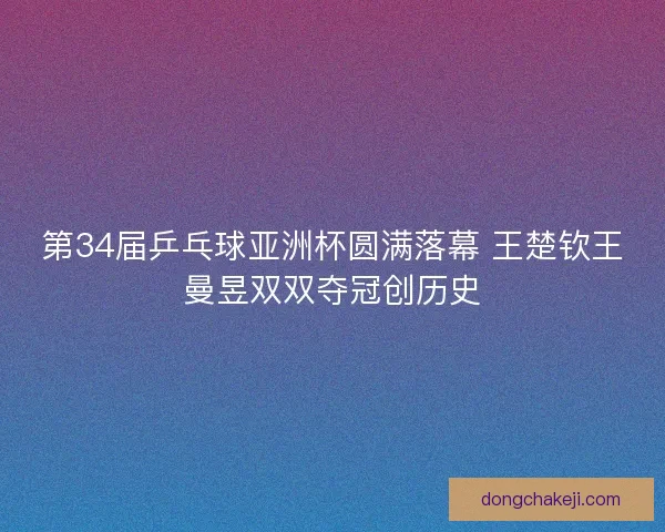 第34届乒乓球亚洲杯圆满落幕 王楚钦王曼昱双双夺冠创历史