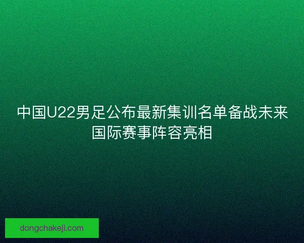 中国U22男足公布最新集训名单备战未来国际赛事阵容亮相