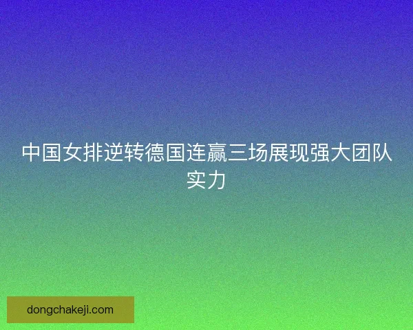 中国女排逆转德国连赢三场展现强大团队实力