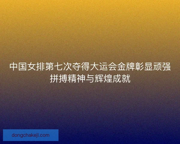 中国女排第七次夺得大运会金牌彰显顽强拼搏精神与辉煌成就