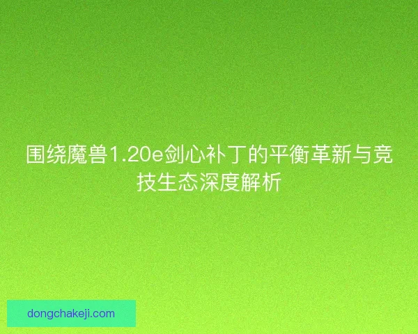 围绕魔兽1.20e剑心补丁的平衡革新与竞技生态深度解析