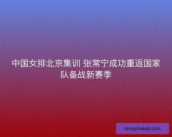 中国女排北京集训 张常宁成功重返国家队备战新赛季