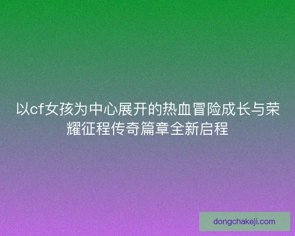 以cf女孩为中心展开的热血冒险成长与荣耀征程传奇篇章全新启程
