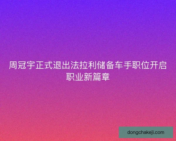 周冠宇正式退出法拉利储备车手职位开启职业新篇章